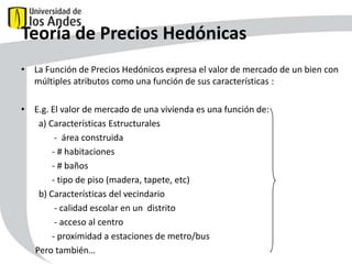 Teoría de Precios Hedónicas
• La Función de Precios Hedónicos expresa el valor de mercado de un bien con
múltiples atributos como una función de sus características : P P(Z )
• E.g. El valor de mercado de una vivienda es una función de:
a) Características Estructurales
- área construida
- # habitaciones
- # baños
- tipo de piso (madera, tapete, etc)
b) Características del vecindario
- calidad escolar en un distrito
- acceso al centro
- proximidad a estaciones de metro/bus
Pero también…
43

Z

Z ( Z 1, Z 2,..., Zk )

 