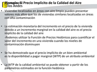 Ejemplo: El Precio Implícito de la Calidad del Aire
• Viviendas localizadas en áreas con aire limpio pueden presentar
valores más altos que los de viviendas similares localizadas en áreas
con alta contaminación

• La estimación monetaria del incremento en el precio de la vivienda
debido a un incremento marginal en la calidad del aire es el precio
implícito de la calidad del aire
-Podemos utilizar la Función de Precios Hedónicos para cuantificar el
valor del incremento en una vivienda cuando los niveles de
contaminación disminuyen
P
Zi

• Se ha demostrado que el precio implícito de un bien ambiental
es la disponibilidad a pagar marginal (WTP) de un atributo ambiental
• La WTP de la calidad ambiental se puede obtener a partir de los
parámetros estimados en la función hedónica
45

 