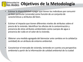 Objetivos de la Metodología
• Estimar la disponibilidad a pagar que tienen los individuos por consumir
un bien particular (vivienda) como función de un conjunto de
características y atributos del bien.

• Estimar el impacto que tienen diferentes niveles de atributos sobre el
precio de la vivienda. Identificar los efectos de la contaminación y
presencia de otros atributos ambientales como cuerpos de agua o
presencia de ruido en el valor de la vivienda.
• Obtener una medida agregada del bienestar ante cambios en la calidad (o
cantidad) de un atributo de entorno ambiental.
• Caracterizar el mercado de vivienda, teniendo en cuenta una perspectiva
ambiental a partir de la información de calidad ambiental de la ciudad

46

 