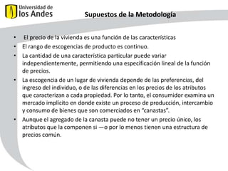 Supuestos de la Metodología
• El precio de la vivienda es una función de las características
• El rango de escogencias de producto es continuo.
• La cantidad de una característica particular puede variar
independientemente, permitiendo una especificación lineal de la función
de precios.
• La escogencia de un lugar de vivienda depende de las preferencias, del
ingreso del individuo, o de las diferencias en los precios de los atributos
que caracterizan a cada propiedad. Por lo tanto, el consumidor examina un
mercado implícito en donde existe un proceso de producción, intercambio
y consumo de bienes que son comerciados en “canastas”.
• Aunque el agregado de la canasta puede no tener un precio único, los
atributos que la componen si —o por lo menos tienen una estructura de
precios común.

47

 
