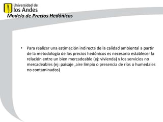 Modelo de Precios Hedónicos

• Para realizar una estimación indirecta de la calidad ambiental a partir
de la metodología de los precios hedónicos es necesario establecer la
relación entre un bien mercadeable (ej: vivienda) y los servicios no
mercadeables (ej: paisaje ,aire limpio o presencia de ríos o humedales
no contaminados)

48

 