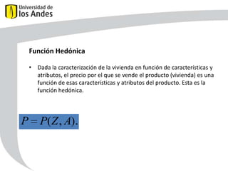Función Hedónica
• Dada la caracterización de la vivienda en función de características y
atributos, el precio por el que se vende el producto (vivienda) es una
función de esas características y atributos del producto. Esta es la
función hedónica.

P

P(Z , A).

50

 