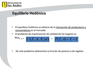 Equilibrio Hedónico
• El equilibrio hedónico se obtiene de la interacción de productores y
consumidores en el mercado
• El problema de maximización de utilidad de los hogares es
MaxZ, A, X
s.a

U ( Z , A, X ; )

•

P(Z , A) X Y

De este problema obtenemos la función de postura o de regateo

51

 