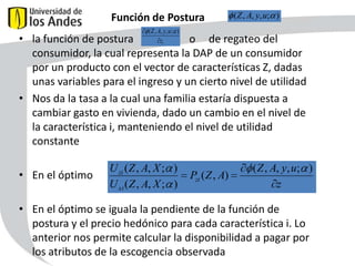 Función de Postura

(Z , A, y, u; )

( Z , A, y, u; )
zi

• la función de postura
o de regateo del
consumidor, la cual representa la DAP de un consumidor
por un producto con el vector de características Z, dadas
unas variables para el ingreso y un cierto nivel de utilidad
• Nos da la tasa a la cual una familia estaría dispuesta a
cambiar gasto en vivienda, dado un cambio en el nivel de
la característica i, manteniendo el nivel de utilidad
constante
• En el óptimo

U zi ( Z , A, X ; )
U xi ( Z , A, X ; )

Pzi ( Z , A)

( Z , A, y, u; )
z

• En el óptimo se iguala la pendiente de la función de
postura y el precio hedónico para cada característica i. Lo
anterior nos permite calcular la disponibilidad a pagar por
los atributos de la escogencia observada
52

 