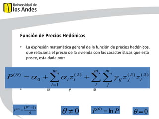 Función de Precios Hedónicos
• La expresión matemática general de la función de precios hedónicos,
que relaciona el precio de la vivienda con las características que esta
posee, esta dada por:
m

P(

P(

)

zi(
i

0

• Donde:
•

)

(P

1)

m

i 1

si

m

)

z (j ) zi(
ij
i

y

)

j

si

0

P(

)

ln P
56

0

 