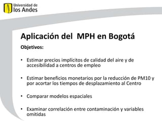 Aplicación del MPH en Bogotá
Objetivos:
• Estimar precios implícitos de calidad del aire y de
accesibilidad a centros de empleo
• Estimar beneficios monetarios por la reducción de PM10 y
por acortar los tiempos de desplazamiento al Centro
• Comparar modelos espaciales

59

• Examinar correlación entre contaminación y variables
omitidas

 
