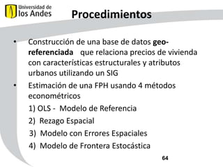 Procedimientos
•

•

Construcción de una base de datos georeferenciada que relaciona precios de vivienda
con características estructurales y atributos
urbanos utilizando un SIG
Estimación de una FPH usando 4 métodos
econométricos
1) OLS - Modelo de Referencia
2) Rezago Espacial
3) Modelo con Errores Espaciales
4) Modelo de Frontera Estocástica
64

 