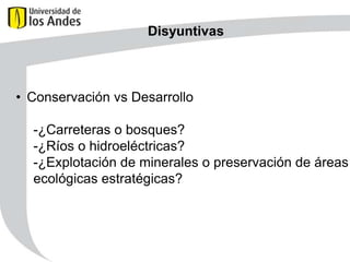 Disyuntivas

• Conservación vs Desarrollo
-¿Carreteras o bosques?
-¿Ríos o hidroeléctricas?
-¿Explotación de minerales o preservación de áreas
ecológicas estratégicas?

 