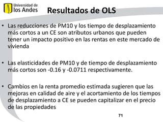 Resultados de OLS
• Las reducciones de PM10 y los tiempo de desplazamiento
más cortos a un CE son atributos urbanos que pueden
tener un impacto positivo en las rentas en este mercado de
vivienda
• Las elasticidades de PM10 y de tiempo de desplazamiento
más cortos son -0.16 y -0.0711 respectivamente.
• Cambios en la renta promedio estimada sugieren que las
mejoras en calidad de aire y el acortamiento de los tiempos
de desplazamiento a CE se pueden capitalizar en el precio
de las propiedades
71

 