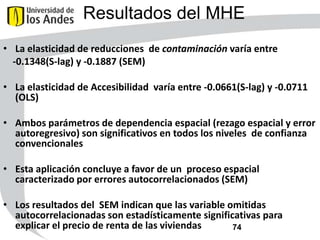 Resultados del MHE
• La elasticidad de reducciones de contaminación varía entre
-0.1348(S-lag) y -0.1887 (SEM)
• La elasticidad de Accesibilidad varía entre -0.0661(S-lag) y -0.0711
(OLS)
• Ambos parámetros de dependencia espacial (rezago espacial y error
autoregresivo) son significativos en todos los niveles de confianza
convencionales
• Esta aplicación concluye a favor de un proceso espacial
caracterizado por errores autocorrelacionados (SEM)
• Los resultados del SEM indican que las variable omitidas
autocorrelacionadas son estadísticamente significativas para
explicar el precio de renta de las viviendas
74

 