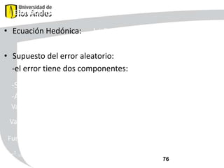 Estimación del MFH

• Ecuación Hedónica:

ln( Pi ) ln P (Z , A, N , )

• Supuesto del error aleatorio:
-el error tiene dos componentes:
-Simétrico
-Asimétrico

2
v

vi ~ N (0,

Varianza constante:

vi ui

)

ui ~ N ( ,

Varianza no constante:

i

i

2
u

)

ui ~ N ( , (

u 2
i

) )

Función de varianza del error aleatorio asimétrico:
2
u

exp

0

1

* ln PM 10

2

* stratum

3

* ln PM 10 * stratum
76

 