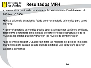 Resultados MFH
• La elasticidad estimada para la variable de contaminación del aire en el
MFH es

-0.0956

•Existe evidencia estadística fuerte de error aleatorio asimétrico para datos
de renta
• El error aleatorio asimétrico puede estar explicado por variables omitidas,
tales como diferencias en la calidad de características estructurales de la
vivienda las cuales pueden variar con los niveles de contaminación
•Las estimaciones por OLS podrían inflar las medidas del precios implícitos
marginales para calidad de aire cuando omitimos una estructura de error
aleatorio asimétrico

80

 