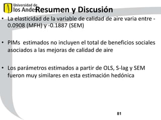 Resumen y Discusión
• La elasticidad de la variable de calidad de aire varia entre 0.0908 (MFH) y -0.1887 (SEM)

• PIMs estimados no incluyen el total de beneficios sociales
asociados a las mejoras de calidad de aire
• Los parámetros estimados a partir de OLS, S-lag y SEM
fueron muy similares en esta estimación hedónica

81

 