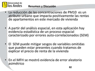 Resumen y Discusión

• La reducción de las concentraciones de PM10 es un
atributo urbano que impacta positivamente las rentas
de apartamentos en este mercado de vivienda
• A partir del análisis espacial, en esta aplicación hay
evidencia estadística de un proceso espacial
caracterizado por errores auto-correlacionados (SEM)
• El SEM puede mitigar sesgos de variables omitidas
que pueden estar presentes cuando tratamos de
explicar el precio de renta de la vivienda
• En el MFH se mostró evidencia de error aleatorio
asimétrico
82

 