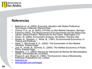 Referencias
•
•
•

•
•
•
•

•
•
•
•

84

Bateman et. al. (2002). Economic Valuation with Stated Preference
Techniques: A Manual. Edward Elgar.
Champ, P. A., et. al. (2003). A Primer on Non-Market Valuation. Springer.
Freeman (2003), The Measurement of Environmental and the Resources
Values. Second Edition. Resources for the Future. Washington D.C.
Green, W. (2000). Econometric Analysis. 4th Edition. Prentice Hall.
Hanley, N., Shogren, J., White, B., (1997). Environmental Economics: In
Theory and Practices.
Haab, T., McConnell, K. E., (2002). The Econometric of Non-Market
Valuation. Edward Elgar.
Just, R., Hueth, R., Schmitz, A., (2004). The Welfare Economics of Public
Policy. Edward Elgar.
Mendieta, J. C. (2005). Manual de Valoración de Bienes No Mercadeables.
CEDE. Universidad de Los Andes.
Pearce D. and Moran D. (1994). The Economic Value of Biodiversity.
Earthscan Publications Ltd, London.
www.ipcc.ch
www.google.com.co/images

 
