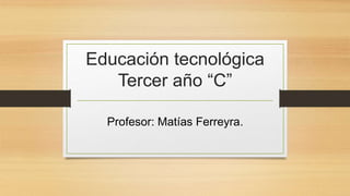 Educación tecnológica
Tercer año “C”
Profesor: Matías Ferreyra.
 