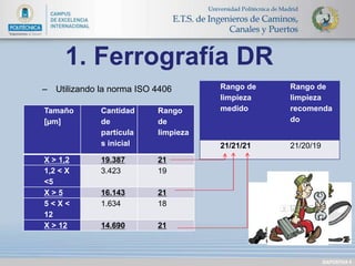 DIAPOSITIVA 9 
1. Ferrografía DR 
– Utilizando la norma ISO 4406 
Tamaño 
[μm] 
Cantidad 
de 
partícula 
s inicial 
Rango 
de 
limpieza 
X > 1,2 19.387 21 
1,2 < X 
3.423 19 
<5 
X > 5 16.143 21 
5 < X < 
12 
1.634 18 
X > 12 14.690 21 
Rango de 
limpieza 
medido 
Rango de 
limpieza 
recomenda 
do 
21/21/21 21/20/19 
 