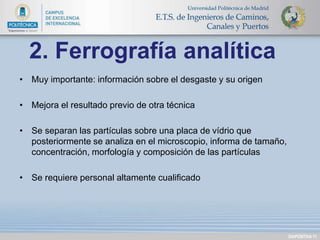 • Muy importante: información sobre el desgaste y su origen 
• Mejora el resultado previo de otra técnica 
• Se separan las partículas sobre una placa de vídrio que 
posteriormente se analiza en el microscopio, informa de tamaño, 
concentración, morfología y composición de las partículas 
• Se requiere personal altamente cualificado 
DIAPOSITIVA 11 
2. Ferrografía analítica 
 