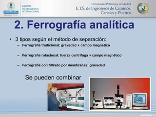 • 3 tipos según el método de separación: 
– Ferrografía tradicional: gravedad + campo magnético 
– Ferrografía rotacional: fuerza centrífuga + campo magnético 
– Ferrografía con filtrado por membranas: gravedad 
Se pueden combinar 
DIAPOSITIVA 12 
2. Ferrografía analítica 
 