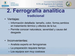 DIAPOSITIVA 18 
2. Ferrografía analítica 
tradicional 
• Ventajas: 
– Información detallada: tamaño, color, forma,cambios 
en tratamiento térmico y efectos de la luz. 
– Permite conocer naturaleza, severidad y causa del 
desgaste 
• Inconvenientes: 
– Analista experto en ferrogramas 
– La preparación requiere tiempo 
– Los equipos son muy costosos 
 