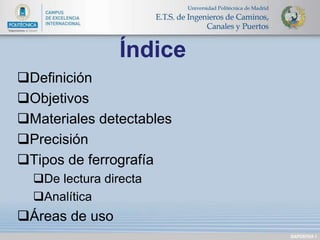 Definición 
Objetivos 
Materiales detectables 
Precisión 
Tipos de ferrografía 
De lectura directa 
Analítica 
Áreas de uso 
DIAPOSITIVA 1 
Índice 
 