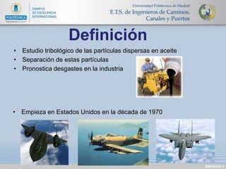 Definición 
DIAPOSITIVA 2 
• Estudio tribológico de las partículas dispersas en aceite 
• Separación de estas partículas 
• Pronostica desgastes en la industria 
• Empieza en Estados Unidos en la década de 1970 
 