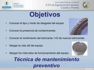 • Conocer el tipo y modo de desgaste del equipo 
• Conocer la presencia de contaminantes 
• Conocer el rendimiento del lubricante: I+D de nuevos lubricantes 
• Alargar la vida útil del equipo 
• Alargar los intervalos de funcionamiento del equipo 
DIAPOSITIVA 3 
Objetivos 
Técnica de mantenimiento 
preventivo 
 