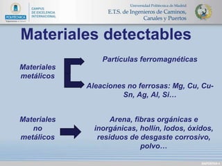 DIAPOSITIVA 4 
Materiales detectables 
Partículas ferromagnéticas 
Aleaciones no ferrosas: Mg, Cu, Cu- 
Sn, Ag, Al, Si… 
Arena, fibras orgánicas e 
inorgánicas, hollín, lodos, óxidos, 
residuos de desgaste corrosivo, 
polvo… 
Materiales 
metálicos 
Materiales 
no 
metálicos 
 