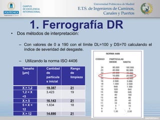 DIAPOSITIVA 8 
1. Ferrografía DR 
• Dos métodos de interpretación: 
– Con valores de 0 a 190 con el límite DL=100 y DS=70 calculando el 
índice de severidad del desgaste. 
– Utilizando la norma ISO 4406 
Tamaño 
[μm] 
Cantidad 
de 
partícula 
s inicial 
Rango 
de 
limpieza 
X > 1,2 19.387 21 
1,2 < X 
3.423 19 
<5 
X > 5 16.143 21 
5 < X < 
1.634 18 
12 
X > 12 14.690 21 
 