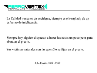 La Calidad nunca es un accidente, siempre es el resultado de un
esfuerzo de inteligencia.
Siempre hay alguien dispuesto a hacer las cosas un poco peor para
abaratar el precio.
Sus victimas naturales son las que sólo se fijan en el precio.
John Ruskin. 1819 - 1900
 
