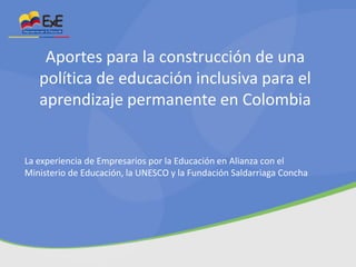 Aportes para la construcción de una
política de educación inclusiva para el
aprendizaje permanente en Colombia

La experiencia de Empresarios por la Educación en Alianza con el
Ministerio de Educación, la UNESCO y la Fundación Saldarriaga Concha

 