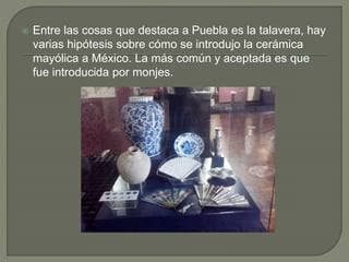  Entre las cosas que destaca a Puebla es la talavera, hay 
varias hipótesis sobre cómo se introdujo la cerámica 
mayólica a México. La más común y aceptada es que 
fue introducida por monjes. 
 