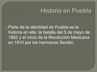 Parte de la identidad de Puebla es la 
historia en ella: la batalla del 5 de mayo de 
1862 y el inicio de la Revolución Mexicana 
en 1910 por los hermanos Serdán. 
 
