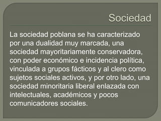 La sociedad poblana se ha caracterizado 
por una dualidad muy marcada, una 
sociedad mayoritariamente conservadora, 
con poder económico e incidencia política, 
vinculada a grupos fácticos y al clero como 
sujetos sociales activos, y por otro lado, una 
sociedad minoritaria liberal enlazada con 
intelectuales, académicos y pocos 
comunicadores sociales. 
 
