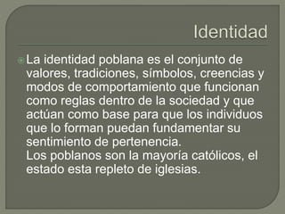 La identidad poblana es el conjunto de 
valores, tradiciones, símbolos, creencias y 
modos de comportamiento que funcionan 
como reglas dentro de la sociedad y que 
actúan como base para que los individuos 
que lo forman puedan fundamentar su 
sentimiento de pertenencia. 
Los poblanos son la mayoría católicos, el 
estado esta repleto de iglesias. 

