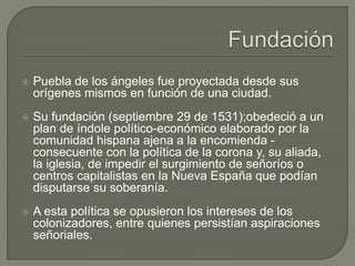 Puebla de los ángeles fue proyectada desde sus 
orígenes mismos en función de una ciudad. 
 Su fundación (septiembre 29 de 1531);obedeció a un 
plan de índole político-económico elaborado por la 
comunidad hispana ajena a la encomienda - 
consecuente con la política de la corona y, su aliada, 
la iglesia, de impedir el surgimiento de señoríos o 
centros capitalistas en la Nueva España que podían 
disputarse su soberanía. 
 A esta política se opusieron los intereses de los 
colonizadores, entre quienes persistían aspiraciones 
señoriales. 
 