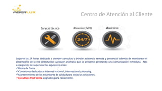 Centro de Atención al Cliente
Soporte las 24 horas dedicado a atender consultas y brindar asistencia remota y presencial además de monitorear el
desempeño de la red detectando cualquier anomalía que se presente generando una comunicación inmediata. Nos
encargamos de supervisar las siguientes áreas:
Redes de Datos
Conexiones dedicadas a Internet Nacional, Internacional y Housing.
Mantenimiento de los estándares de calidad para todas las soluciones.
Ejecutivos Post Venta asignados para cada cliente.
 