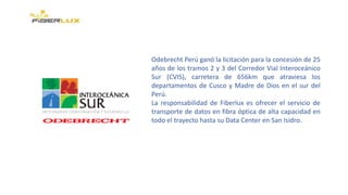 Odebrecht Perú ganó la licitación para la concesión de 25
años de los tramos 2 y 3 del Corredor Vial Interoceánico
Sur (CVIS), carretera de 656km que atraviesa los
departamentos de Cusco y Madre de Dios en el sur del
Perú.
La responsabilidad de Fiberlux es ofrecer el servicio de
transporte de datos en fibra óptica de alta capacidad en
todo el trayecto hasta su Data Center en San Isidro.
 