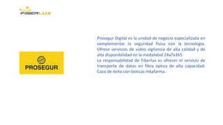 Prosegur Digital es la unidad de negocio especializada en
complementar la seguridad física con la tecnología.
Ofrece servicios de video vigilancia de alta calidad y de
alta disponibilidad en la modalidad 24x7x365
La responsabilidad de Fiberlux es ofrecer el servicio de
transporte de datos en fibra óptica de alta capacidad.
Caso de éxito con boticas Inkafarma.
 