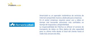 Americatel es un operador inalámbrico de servicios de
Internet compartido masivo y dedicado para empresas.
En el sector empresas requiere pasar voz y vídeo en
tiempo real buscando soluciones más confiables en
tiempo de respuestas y disponibilidad.
La responsabilidad de Fiberlux es ofrecer el servicio de
transporte de datos en fibra óptica de alta capacidad
para su ultima milla desde el local del cliente hasta el
nodo más cercano de ellos.
 