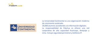 La Universidad Continental es una organización moderna
de crecimiento acelerado.
20,000 alumnos accediendo a la información digitales.
La responsabilidad de Fiberlux es ofrecer una red
corporativa de alta capacidad Huancayo, Arequipa y
Lima. Incluye seguridad perimetral y telefonía IP.
 