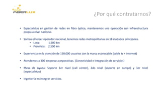 ¿Por qué contratarnos?
• Especialistas en gestión de redes en fibra óptica, mantenemos una operación con infraestructura
propia a nivel nacional.
• Somos el tercer operador nacional, tenemos redes metropolitanas en 18 ciudades principales.
• Lima: 1,500 km
• Provincia: 2,500 km
• Experiencia en la atención de 150,000 usuarios con la marca econocable (cable tv + internet)
• Atendemos a 300 empresas corporativas. (Conectividad e Integración de servicios)
• Mesa de Ayuda: Soporte 1er nivel (call center), 2do nivel (soporte en campo) y 3er nivel
(especialistas)
• Ingeniería en integrar servicios.
 
