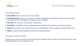 Nuestra Cobertura
Lima Metropolitana
 Lima Centro: Breña, La Victoria, Lima, Lince, Rímac
 Lima Residencial: Barranco • Jesús María • La Molina • Magdalena • Miraflores • Pueblo Libre •San Borja •
San Isidro • San Luis • San Miguel • Santiago de Surco • Surquillo
 Lima Este: Ate • San Juan de Lurigancho • Santa Anita
 Lima Norte: Carabayllo • Comas • Independencia • Los Olivos • Puente Piedra • San Martin de Porres
 Lima Sur: Chorrillos • Lurín • Pachacamac San Juan de Miraflores • Villa el Salvador • Villa María del Triunfo
 Callao: Cercado del Callao, Bellavista, Carmen de la Legua, Ventanilla.
Principales Ciudades del País
Arequipa, Cuzco, Juliaca, Huancayo, Puerto Maldonado, Chimbote, Abancay, Sullana, Ica, Chiclayo, Barranca, Supe,
Paramonga, Pativilca, Tacna, Tarapoto y Puno.
 