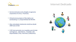 Internet Dedicado
• Servicio de banda ancha dirigido al segmento
corporativo en Lima y Provincias.
• Infraestructura propia en fibra óptica con
overbooking 1:1 y disponibilidad del 99.95%
• Altas velocidades totalmente simétricas desde
1MB hasta 10 GB
• 3 ISP internacionales nos respaldan para brindar
contingencia, redundancia, respaldo y alta
disponibilidad. (Tiws, Internexa y LANautilus).
 