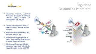 Seguridad
Gestionada Perimetral
• Soluciones Firewall, Antivirus,
Antispam, Detección de intrusos,
Filtrado Web, Control de
aplicaciones, SSL, IPS, etc.
• Equipos con capacidad de 50 a
1000 usuarios y mas de 100 mil
sesiones.
• Monitoreo y atención 24x7x365
gracias a nuestro SOC
• Implementación de políticas y
reglas de seguridad de acuerdo a
lo requerido por el cliente.
• Administración compartida del
equipo de Seguridad, además de
inducción sobre el uso del UTM
 