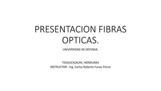 PRESENTACION FIBRAS
OPTICAS.
UNIVERSIDAD DE DEFENSA.
TEGGUCIGALPA, HONDURAS
INSTRUCTOR : Ing. Carlos Roberto Funes Ponce
 