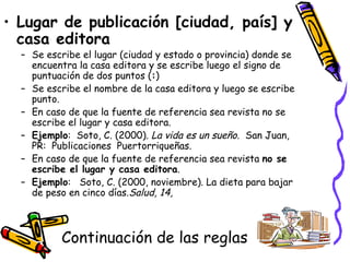 Continuación de las reglas Lugar de publicación [ciudad, país] y casa editora Se escribe el lugar (ciudad y estado o provincia) donde se encuentra la casa editora y se escribe luego el signo de puntuación de dos puntos ( : )  Se escribe el nombre de la casa editora y luego se escribe punto. En caso de que la fuente de referencia sea revista no se escribe el lugar y casa editora. Ejemplo :  Soto, C. (2000).  La vida es un sueño .  San Juan, PR:  Publicaciones  Puertorriqueñas.  En caso de que la fuente de referencia sea revista  no se escribe el lugar y casa editora . Ejemplo :  Soto, C. (2000, noviembre). La dieta para bajar de peso en cinco días. Salud, 14, 