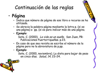 Continuación de las reglas Página Indica que número de página de ese libro o recurso se ha utilizado.  Se abrevia la palabra página mediante la letra p. (si es una página) o  pp. (si es para indicar más de una página. Ejemplo :  Soto, C. (2000).  La vida es un sueño .  San Juan, PR: Publicaciones Puertorriqueñas. p.23. En caso de que sea revista se escribe el número de la página pero no la abreviatura de p.pp. Ejemplo :  Soto, C. (2000, noviembre). La dieta para bajar de peso en cinco días.  Salud, 14,  23-24 . 