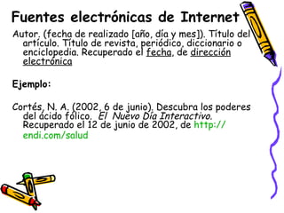 Fuentes electrónicas de Internet Autor. (fecha de realizado [año, día y mes]). Título del artículo. Título de revista, periódico, diccionario o enciclopedia. Recuperado el  fecha , de  dirección electrónica Ejemplo: Cortés, N. A. (2002, 6 de junio). Descubra los poderes del ácido fólico.  El  Nuevo Día Interactivo.  Recuperado el 12 de junio de 2002, de  http:// endi.com /salud   