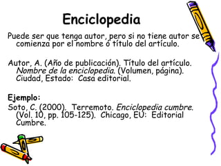 Enciclopedia Puede ser que tenga autor, pero si no tiene autor se comienza por el nombre ó título del artículo.  Autor, A. (Año de publicación). Título del artículo.  Nombre de la enciclopedia . (Volumen, página).  Ciudad, Estado:  Casa editorial. Ejemplo: Soto, C. (2000).  Terremoto.  Enciclopedia cumbre . (Vol. 10, pp. 105-125).  Chicago, EU:  Editorial Cumbre. 